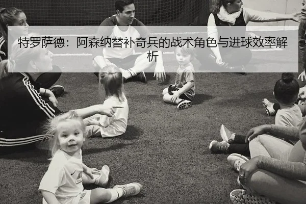 特罗萨德：阿森纳替补奇兵的战术角色与进球效率解析