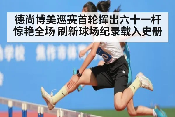 德尚博美巡赛首轮挥出六十一杆惊艳全场 刷新球场纪录载入史册